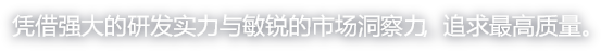 凭借强大的研发实力与敏锐的市场洞察力，追求最高质量。