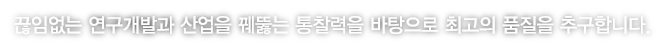 끊임없는 연구개발과 산업을 꿰뚫는 통찰력을 바탕으로 최고의 품질을 추구합니다.