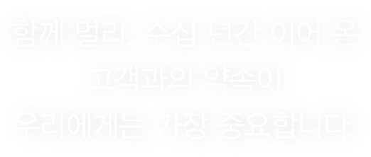 함께 멀리, 수십 년간 이어 온 고객과의 약속이 우리에게는 가장 중요합니다.